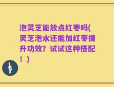 泡灵芝能放点红枣吗(灵芝泡水还能加红枣提升功效？试试这种搭配！)