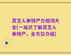 灵芝人参特产介绍词大全(一站式了解灵芝人参特产，全方位介绍)