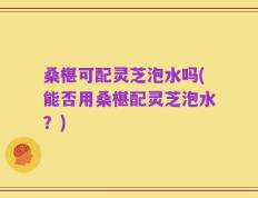 桑椹可配灵芝泡水吗(能否用桑椹配灵芝泡水？)