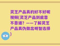 灵芝产品真的好不好呢视频(灵芝产品到底靠不靠谱？——了解灵芝产品真伪做出明智选择)