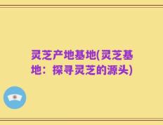 灵芝产地基地(灵芝基地：探寻灵芝的源头)