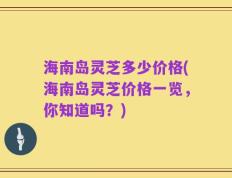 海南岛灵芝多少价格(海南岛灵芝价格一览，你知道吗？)