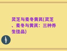灵芝与麦冬黄芪(灵芝、麦冬与黄芪：三种养生佳品)