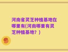 河南省灵芝种植基地在哪里有(河南哪里有灵芝种植基地？)