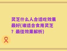 灵芝什么人合适吃效果最好(谁适合食用灵芝？最佳效果解析)