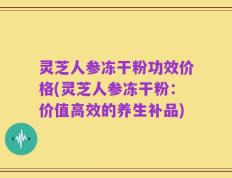 灵芝人参冻干粉功效价格(灵芝人参冻干粉：价值高效的养生补品)