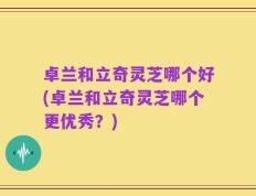 卓兰和立奇灵芝哪个好(卓兰和立奇灵芝哪个更优秀？)