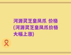河源灵芝皇凤爪 价格(河源灵芝皇凤爪价格大幅上涨)
