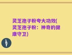 灵芝孢子粉夸大功效(灵芝孢子粉：神奇的健康守卫)