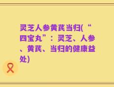 灵芝人参黄芪当归(“四宝丸”：灵芝、人参、黄芪、当归的健康益处)