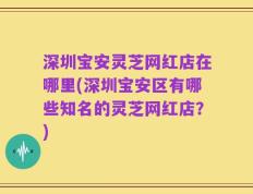 深圳宝安灵芝网红店在哪里(深圳宝安区有哪些知名的灵芝网红店？)