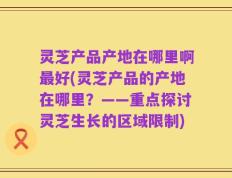 灵芝产品产地在哪里啊最好(灵芝产品的产地在哪里？——重点探讨灵芝生长的区域限制)