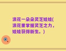 浪花一朵朵灵芝娃娃(浪花里掌握灵芝之力，娃娃获得新生。)