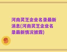 河南灵芝企业名录最新消息(河南灵芝企业名录最新情况披露)