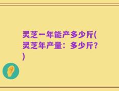灵芝一年能产多少斤(灵芝年产量：多少斤？)