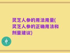 灵芝人参的用法用量(灵芝人参的正确用法和剂量建议)