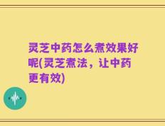 灵芝中药怎么煮效果好呢(灵芝煮法，让中药更有效)