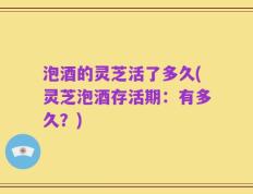泡酒的灵芝活了多久(灵芝泡酒存活期：有多久？)