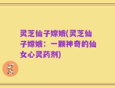 灵芝仙子嫦娥(灵芝仙子嫦娥：一颗神奇的仙女心灵药剂)
