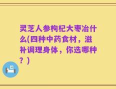 灵芝人参枸杞大枣冶什么(四种中药食材，滋补调理身体，你选哪种？)