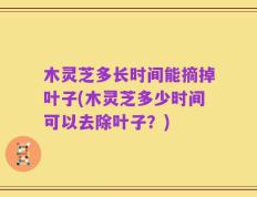 木灵芝多长时间能摘掉叶子(木灵芝多少时间可以去除叶子？)