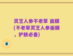 灵芝人参不老草 面膜(不老草灵芝人参面膜，护肤必备)