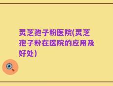 灵芝孢子粉医院(灵芝孢子粉在医院的应用及好处)
