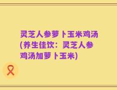 灵芝人参萝卜玉米鸡汤(养生佳饮：灵芝人参鸡汤加萝卜玉米)