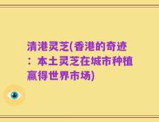 清港灵芝(香港的奇迹：本土灵芝在城市种植赢得世界市场)