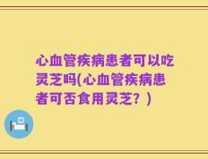 心血管疾病患者可以吃灵芝吗(心血管疾病患者可否食用灵芝？)