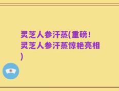 灵芝人参汗蒸(重磅！灵芝人参汗蒸惊艳亮相)