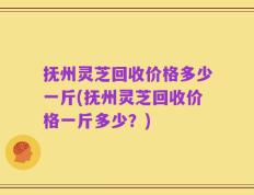 抚州灵芝回收价格多少一斤(抚州灵芝回收价格一斤多少？)