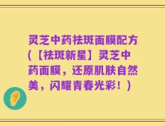 灵芝中药祛斑面膜配方(【祛斑新星】灵芝中药面膜，还原肌肤自然美，闪耀青春光彩！)