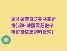 润叶破壁灵芝孢子粉价格(润叶破壁灵芝孢子粉价格优惠限时抢购)