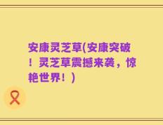 安康灵芝草(安康突破！灵芝草震撼来袭，惊艳世界！)