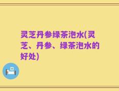 灵芝丹参绿茶泡水(灵芝、丹参、绿茶泡水的好处)
