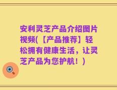 安利灵芝产品介绍图片视频(【产品推荐】轻松拥有健康生活，让灵芝产品为您护航！)