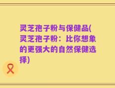 灵芝孢子粉与保健品(灵芝孢子粉：比你想象的更强大的自然保健选择)
