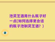 泡灵芝酒用什么瓶子好一点(如何选择更合适的瓶子泡制灵芝酒？)