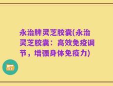 永治牌灵芝胶囊(永治灵芝胶囊：高效免疫调节，增强身体免疫力)