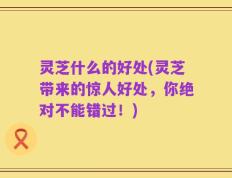 灵芝什么的好处(灵芝带来的惊人好处，你绝对不能错过！)