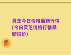 灵芝今日价格最新行情(今日灵芝价格行情最新报价)