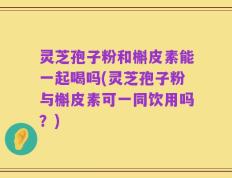 灵芝孢子粉和槲皮素能一起喝吗(灵芝孢子粉与槲皮素可一同饮用吗？)