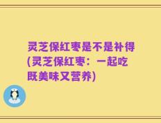 灵芝保红枣是不是补得(灵芝保红枣：一起吃既美味又营养)