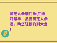 灵芝人参酒钓鱼(钓鱼好帮手！品尝灵芝人参酒，助您轻松钓到大鱼)