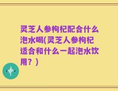 灵芝人参枸杞配合什么泡水喝(灵芝人参枸杞适合和什么一起泡水饮用？)