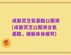 成都灵芝氨基酸口服液(成都灵芝口服液含氨基酸，缓解身体疲劳)