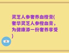 灵芝人参奢养血橙膏(奢华灵芝人参橙血膏，为健康添一份奢养享受)