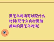 灵芝乌鸡汤可以配什么材料(配什么食材更加美味的灵芝乌鸡汤)
