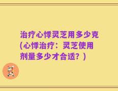 治疗心悸灵芝用多少克(心悸治疗：灵芝使用剂量多少才合适？)